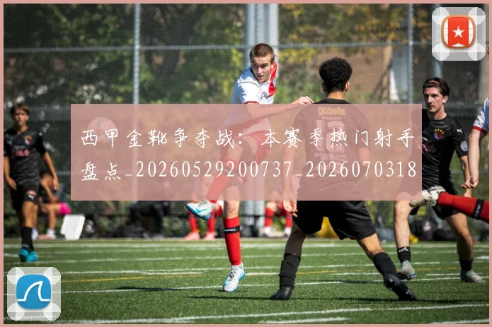西甲金靴争夺战：本赛季热门射手盘点_20260529200737_20260703181938