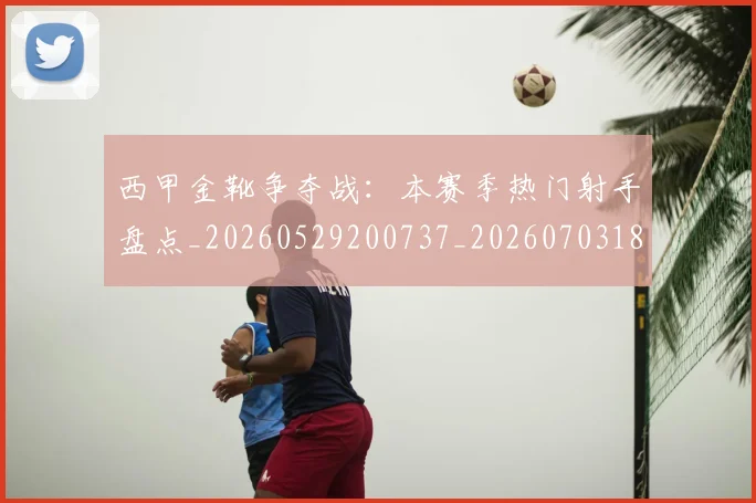 西甲金靴争夺战：本赛季热门射手盘点_20260529200737_20260703181938