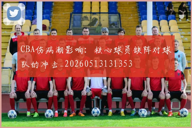 CBA伤病潮影响:核心球员缺阵对球队的冲击_20260513131353