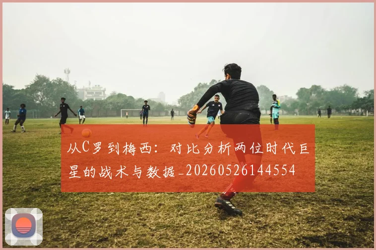 从C罗到梅西：对比分析两位时代巨星的战术与数据_20260526144554